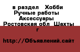  в раздел : Хобби. Ручные работы » Аксессуары . Ростовская обл.,Шахты г.